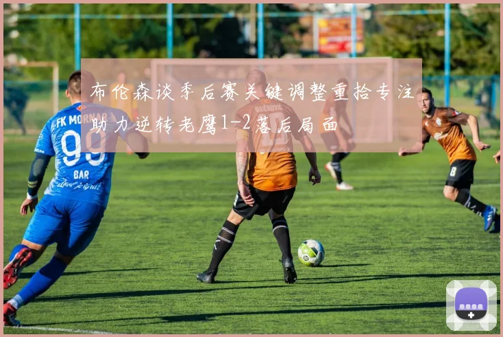 布伦森谈季后赛关键调整重拾专注助力逆转老鹰1-2落后局面
