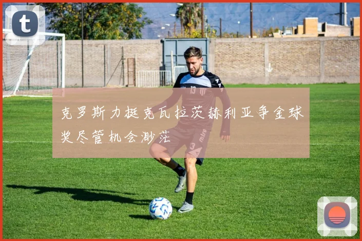 克罗斯力挺克瓦拉茨赫利亚争金球奖尽管机会渺茫