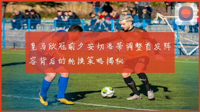 皇马欧冠前夕安切洛蒂调整首发阵容背后的轮换策略揭秘