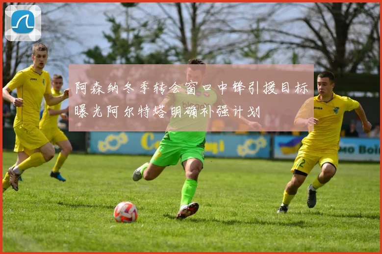阿森纳冬季转会窗口中锋引援目标曝光阿尔特塔明确补强计划