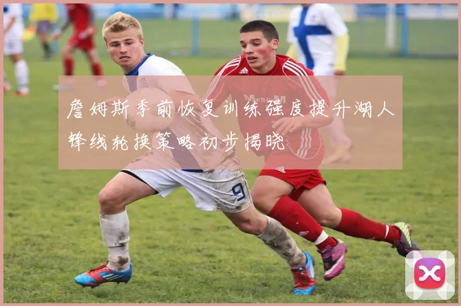 詹姆斯季前恢复训练强度提升湖人锋线轮换策略初步揭晓